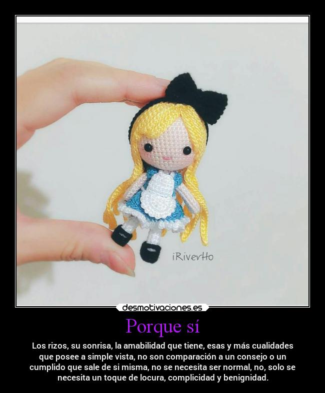 Porque sí - Los rizos, su sonrisa, la amabilidad que tiene, esas y más cualidades
que posee a simple vista, no son comparación a un consejo o un
cumplido que sale de si misma, no se necesita ser normal, no, solo se
necesita un toque de locura, complicidad y benignidad.