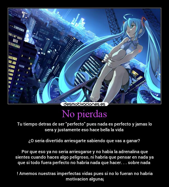 No pierdas - Tu tiempo detras de ser perfecto pues nada es perfecto y jamas lo
sera y justamente eso hace bella la vida 

¿O seria divertido arriesgarte sabiendo que vas a ganar? 

Por que eso ya no seria arriesgarse y no habia la adrenalina que
sientes cuando haces algo peligroso, ni habria que pensar en nada ya
que si todo fuera perfecto no habria nada que hacer. . . sobre nada 

! Amemos nuestras imperfectas vidas pues si no lo fueran no habria
motivacion alguna¡