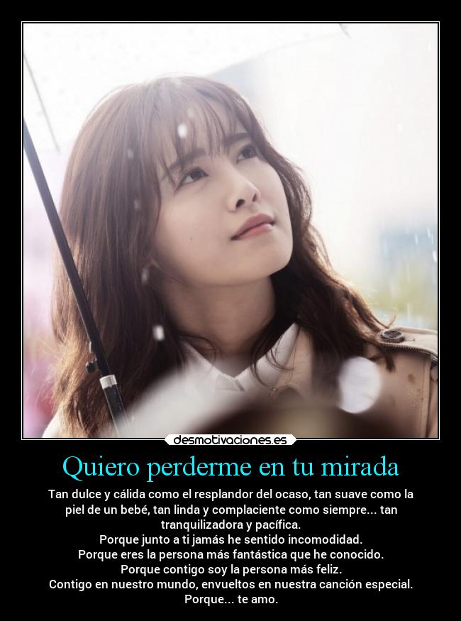 Quiero perderme en tu mirada - Tan dulce y cálida como el resplandor del ocaso, tan suave como la
piel de un bebé, tan linda y complaciente como siempre... tan
tranquilizadora y pacífica.
Porque junto a ti jamás he sentido incomodidad.
Porque eres la persona más fantástica que he conocido.
Porque contigo soy la persona más feliz.
Contigo en nuestro mundo, envueltos en nuestra canción especial.
Porque... te amo.