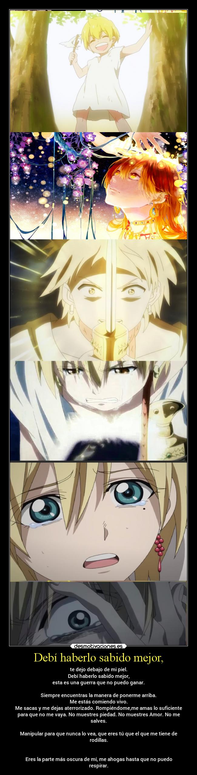 Debí haberlo sabido mejor, - te dejo debajo de mi piel.
Debí haberlo sabido mejor,
esta es una guerra que no puedo ganar.
Siempre encuentras la manera de ponerme arriba.
Me estás comiendo vivo.
Me sacas y me dejas aterrorizado. Rompiéndome,me amas lo suficiente
para que no me vaya. No muestres piedad. No muestres Amor. No me
salves.
Manipular para que nunca lo vea, que eres tú que el que me tiene de
rodillas.
Eres la parte más oscura de mí, me ahogas hasta que no puedo
respirar.