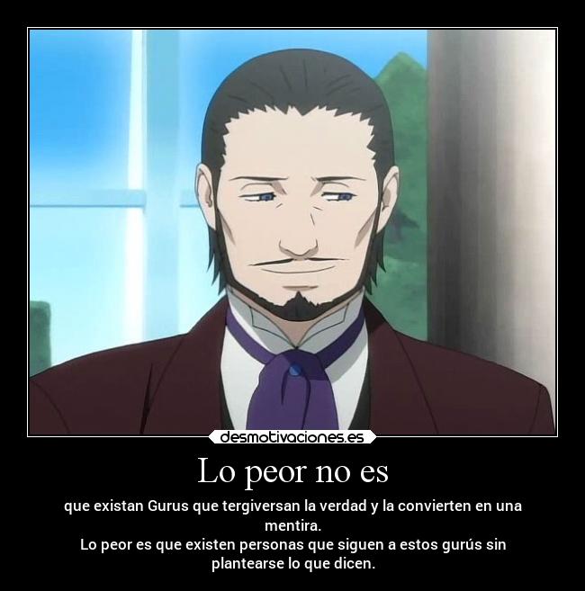 Lo peor no es - que existan Gurus que tergiversan la verdad y la convierten en una
mentira.
Lo peor es que existen personas que siguen a estos gurús sin
plantearse lo que dicen.