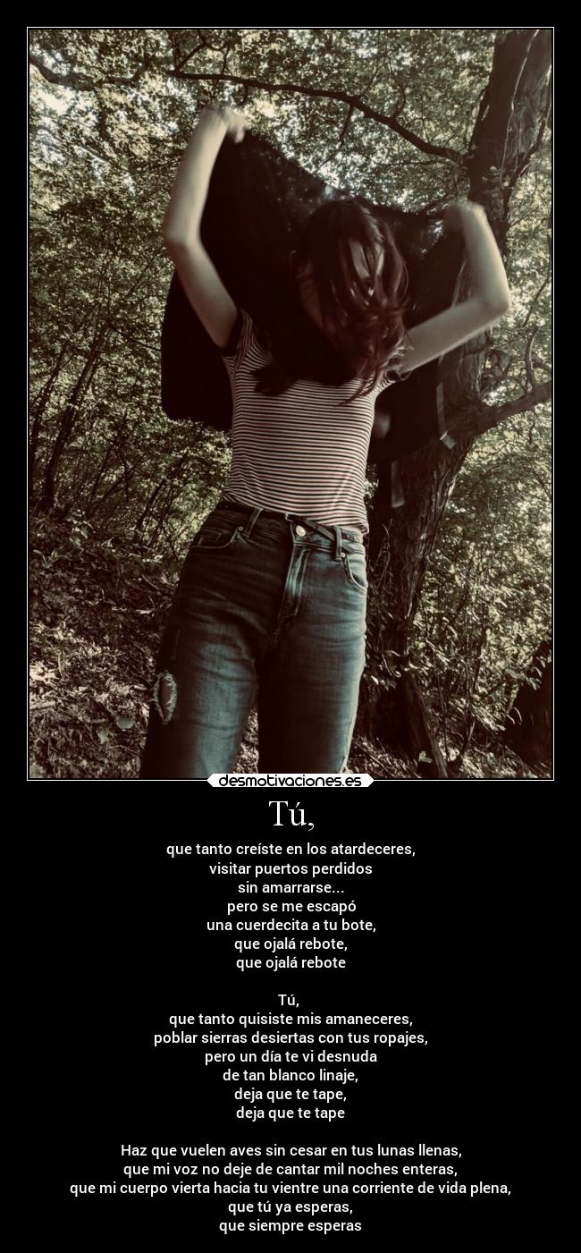 Tú, - que tanto creíste en los atardeceres,
visitar puertos perdidos
sin amarrarse...
pero se me escapó
una cuerdecita a tu bote,
que ojalá rebote,
que ojalá rebote
Tú,
que tanto quisiste mis amaneceres,
poblar sierras desiertas con tus ropajes,
pero un día te vi desnuda
de tan blanco linaje,
deja que te tape,
deja que te tape
Haz que vuelen aves sin cesar en tus lunas llenas,
que mi voz no deje de cantar mil noches enteras,
que mi cuerpo vierta hacia tu vientre una corriente de vida plena,
que tú ya esperas,
que siempre esperas