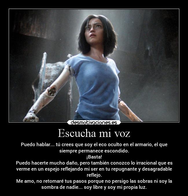 Escucha mi voz - Puedo hablar... tú crees que soy el eco oculto en el armario, el que
siempre permanece escondido.
¡Basta!
Puedo hacerte mucho daño, pero también conozco lo irracional que es
verme en un espejo reflejando mi ser en tu repugnante y desagradable
reflejo.
Me amo, no retomaré tus pasos porque no persigo las sobras ni soy la
sombra de nadie... soy libre y soy mi propia luz.
