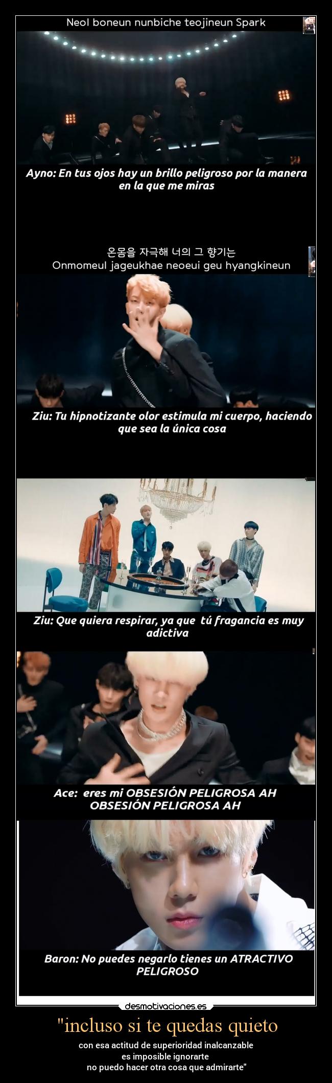 incluso si te quedas quieto - con esa actitud de superioridad inalcanzable
es imposible ignorarte
no puedo hacer otra cosa que admirarte