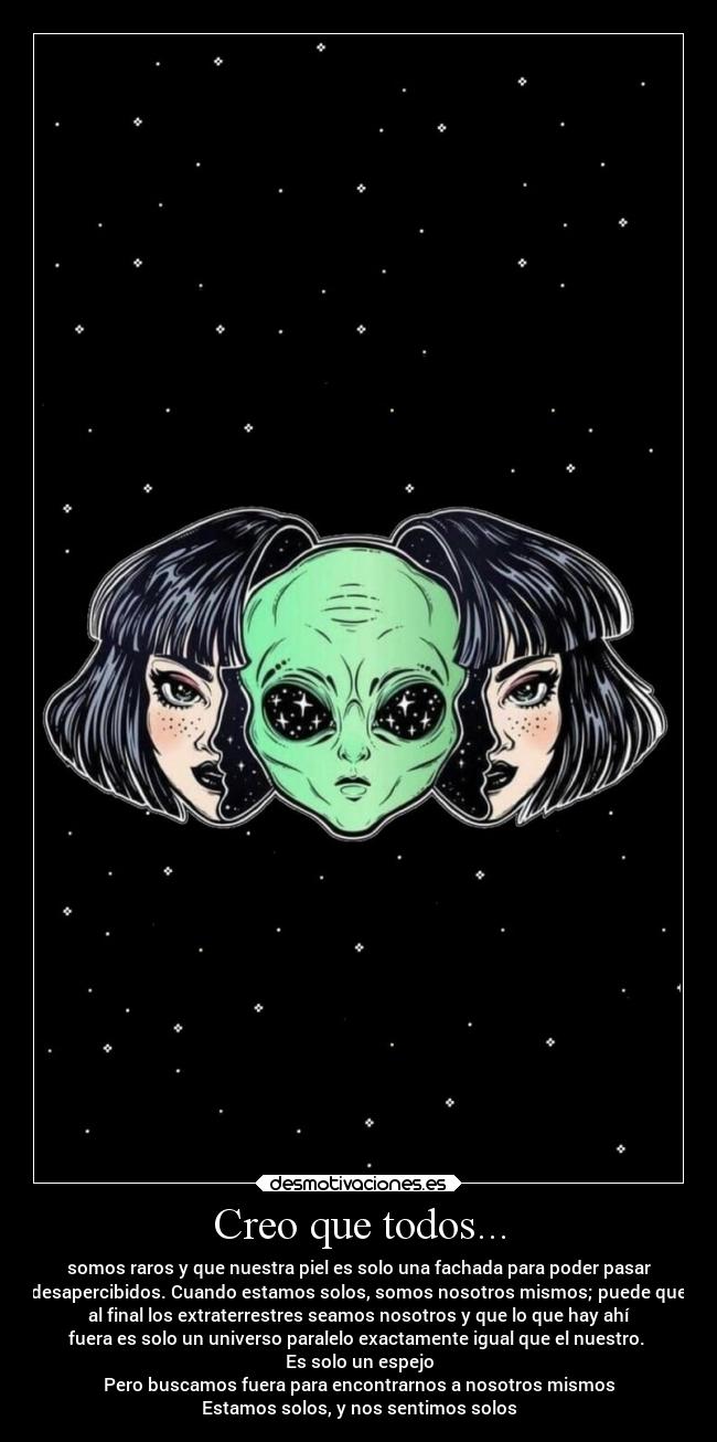 Creo que todos... - somos raros y que nuestra piel es solo una fachada para poder pasar
desapercibidos. Cuando estamos solos, somos nosotros mismos; puede que
al final los extraterrestres seamos nosotros y que lo que hay ahí
fuera es solo un universo paralelo exactamente igual que el nuestro. 
Es solo un espejo
Pero buscamos fuera para encontrarnos a nosotros mismos
Estamos solos, y nos sentimos solos