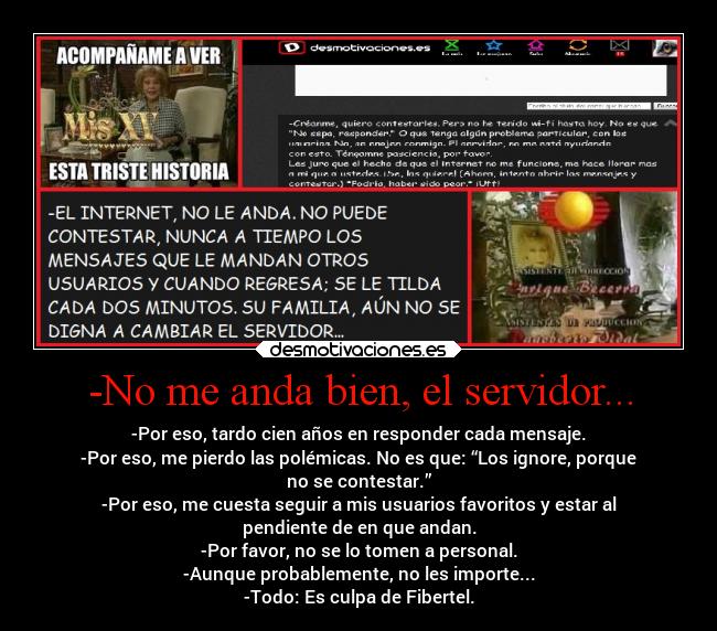 -No me anda bien, el servidor... - -Por eso, tardo cien años en responder cada mensaje.
-Por eso, me pierdo las polémicas. No es que: “Los ignore, porque
no se contestar.”
-Por eso, me cuesta seguir a mis usuarios favoritos y estar al
pendiente de en que andan.
-Por favor, no se lo tomen a personal.
-Aunque probablemente, no les importe...
-Todo: Es culpa de Fibertel.