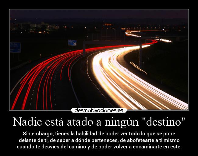 Nadie está atado a ningún destino - Sin embargo, tienes la habilidad de poder ver todo lo que se pone
delante de ti, de saber a dónde perteneces, de abofetearte a ti mismo
cuando te desvíes del camino y de poder volver a encaminarte en este.
