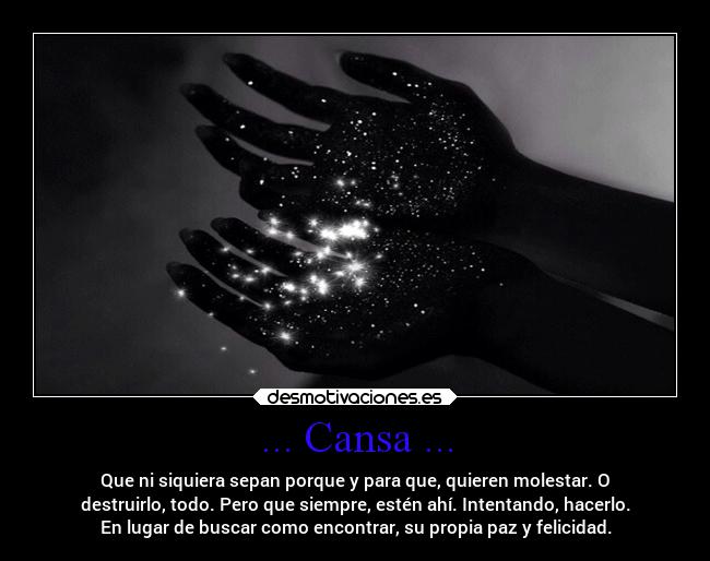 ... Cansa ... - Que ni siquiera sepan porque y para que, quieren molestar. O
destruirlo, todo. Pero que siempre, estén ahí. Intentando, hacerlo.
En lugar de buscar como encontrar, su propia paz y felicidad.