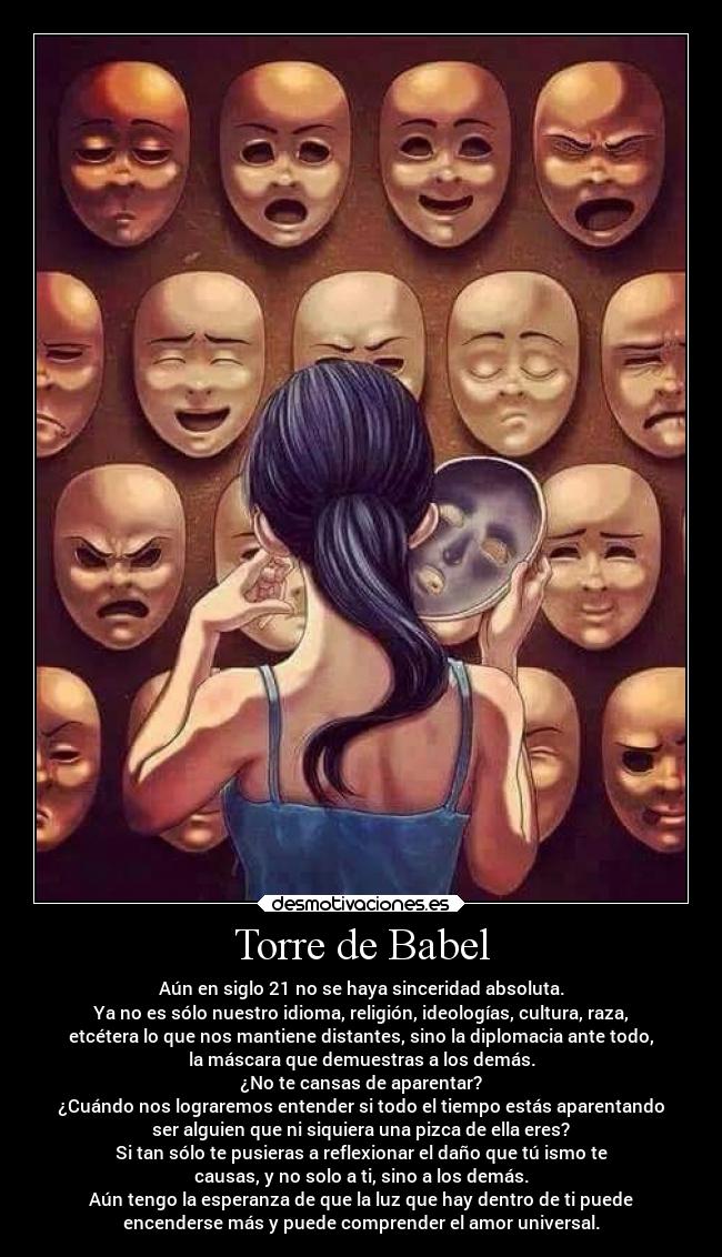 Torre de Babel - Aún en siglo 21 no se haya sinceridad absoluta.
Ya no es sólo nuestro idioma, religión, ideologías, cultura, raza,
etcétera lo que nos mantiene distantes, sino la diplomacia ante todo,
la máscara que demuestras a los demás.
¿No te cansas de aparentar?
¿Cuándo nos lograremos entender si todo el tiempo estás aparentando
ser alguien que ni siquiera una pizca de ella eres?
Si tan sólo te pusieras a reflexionar el daño que tú ismo te
causas, y no solo a ti, sino a los demás.
Aún tengo la esperanza de que la luz que hay dentro de ti puede
encenderse más y puede comprender el amor universal.