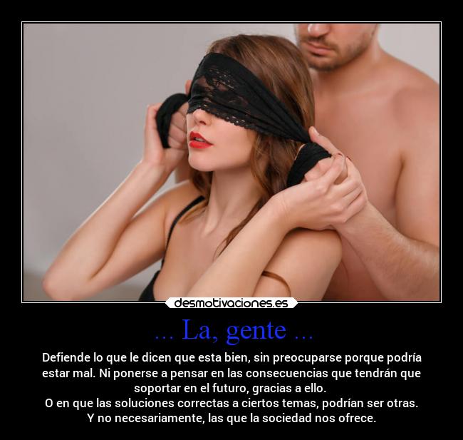 ... La, gente ... - Defiende lo que le dicen que esta bien, sin preocuparse porque podría
estar mal. Ni ponerse a pensar en las consecuencias que tendrán que
soportar en el futuro, gracias a ello. 
O en que las soluciones correctas a ciertos temas, podrían ser otras.
Y no necesariamente, las que la sociedad nos ofrece.