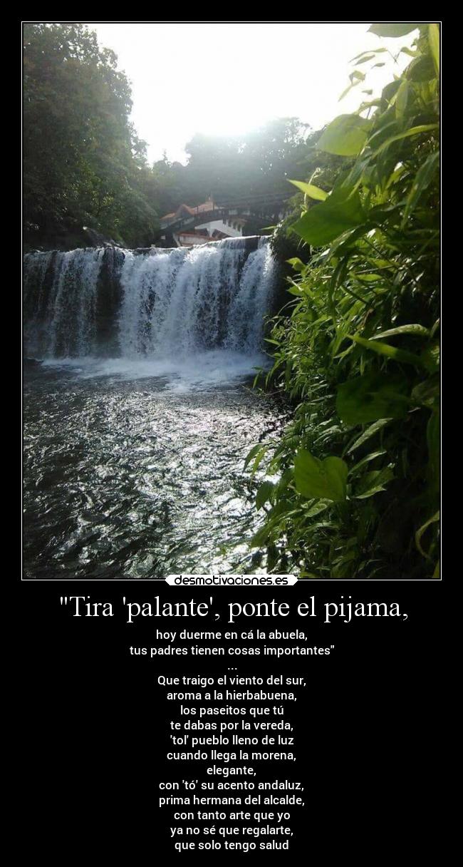 Tira palante, ponte el pijama, - hoy duerme en cá la abuela,
tus padres tienen cosas importantes
...
Que traigo el viento del sur,
aroma a la hierbabuena,
los paseitos que tú
te dabas por la vereda,
tol pueblo lleno de luz
cuando llega la morena,
elegante,
con tó su acento andaluz,
prima hermana del alcalde,
con tanto arte que yo
ya no sé que regalarte,
que solo tengo salud