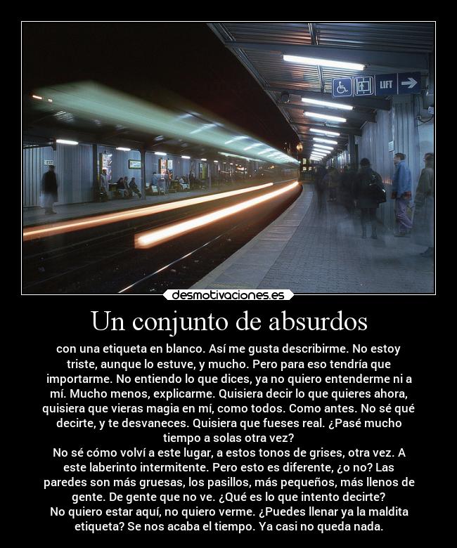 Un conjunto de absurdos - con una etiqueta en blanco. Así me gusta describirme. No estoy
triste, aunque lo estuve, y mucho. Pero para eso tendría que
importarme. No entiendo lo que dices, ya no quiero entenderme ni a
mí. Mucho menos, explicarme. Quisiera decir lo que quieres ahora,
quisiera que vieras magia en mí, como todos. Como antes. No sé qué
decirte, y te desvaneces. Quisiera que fueses real. ¿Pasé mucho
tiempo a solas otra vez?
No sé cómo volví a este lugar, a estos tonos de grises, otra vez. A
este laberinto intermitente. Pero esto es diferente, ¿o no? Las
paredes son más gruesas, los pasillos, más pequeños, más llenos de
gente. De gente que no ve. ¿Qué es lo que intento decirte?
No quiero estar aquí, no quiero verme. ¿Puedes llenar ya la maldita
etiqueta? Se nos acaba el tiempo. Ya casi no queda nada.
