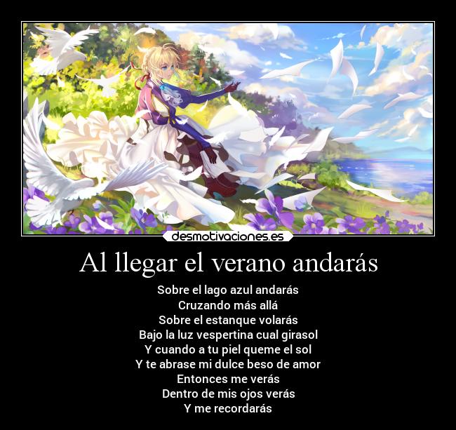Al llegar el verano andarás - Sobre el lago azul andarás
Cruzando más allá
Sobre el estanque volarás
Bajo la luz vespertina cual girasol
Y cuando a tu piel queme el sol
Y te abrase mi dulce beso de amor
Entonces me verás
Dentro de mis ojos verás
Y me recordarás