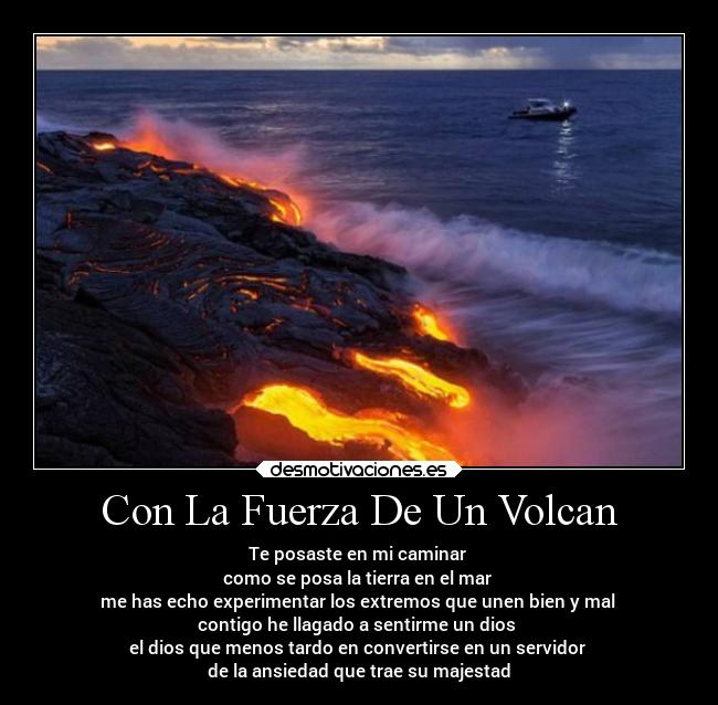 Con La Fuerza De Un Volcan - Te posaste en mi caminar 
como se posa la tierra en el mar 
me has echo experimentar los extremos que unen bien y mal 
contigo he llagado a sentirme un dios 
el dios que menos tardo en convertirse en un servidor 
de la ansiedad que trae su majestad