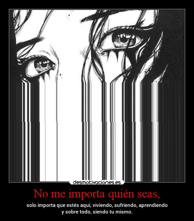 No me importa quién seas, - solo importa que estés aquí, viviendo, sufriendo, aprendiendo
y sobre todo, siendo tu mismo.