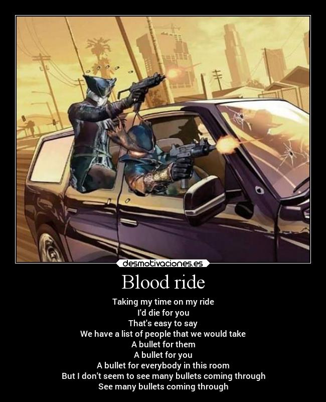 Blood ride - Taking my time on my ride
Id die for you
Thats easy to say
We have a list of people that we would take
A bullet for them
A bullet for you
A bullet for everybody in this room
But I dont seem to see many bullets coming through
See many bullets coming through
