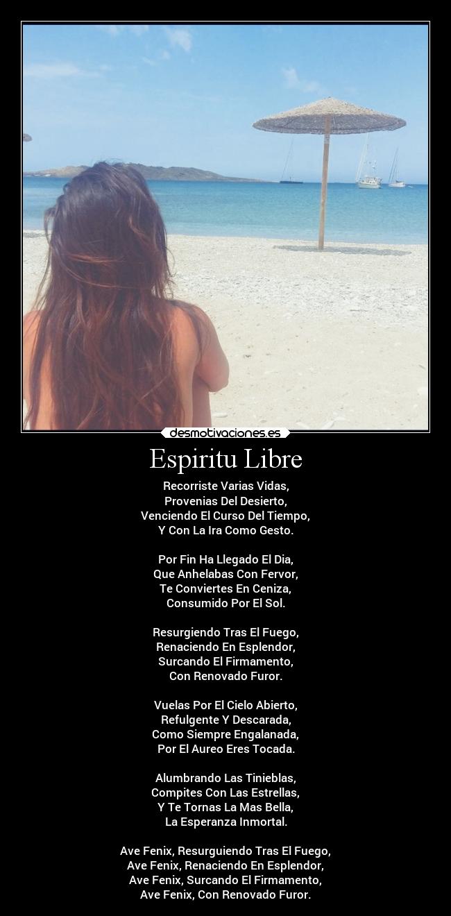 Espiritu Libre - Recorriste Varias Vidas,
Provenias Del Desierto,
Venciendo El Curso Del Tiempo,
Y Con La Ira Como Gesto.

Por Fin Ha Llegado El Dia,
Que Anhelabas Con Fervor,
Te Conviertes En Ceniza,
Consumido Por El Sol.

Resurgiendo Tras El Fuego,
Renaciendo En Esplendor,
Surcando El Firmamento,
Con Renovado Furor.

Vuelas Por El Cielo Abierto,
Refulgente Y Descarada,
Como Siempre Engalanada,
Por El Aureo Eres Tocada.

Alumbrando Las Tinieblas,
Compites Con Las Estrellas,
Y Te Tornas La Mas Bella,
La Esperanza Inmortal.

Ave Fenix, Resurguiendo Tras El Fuego,
Ave Fenix, Renaciendo En Esplendor,
Ave Fenix, Surcando El Firmamento,
Ave Fenix, Con Renovado Furor.