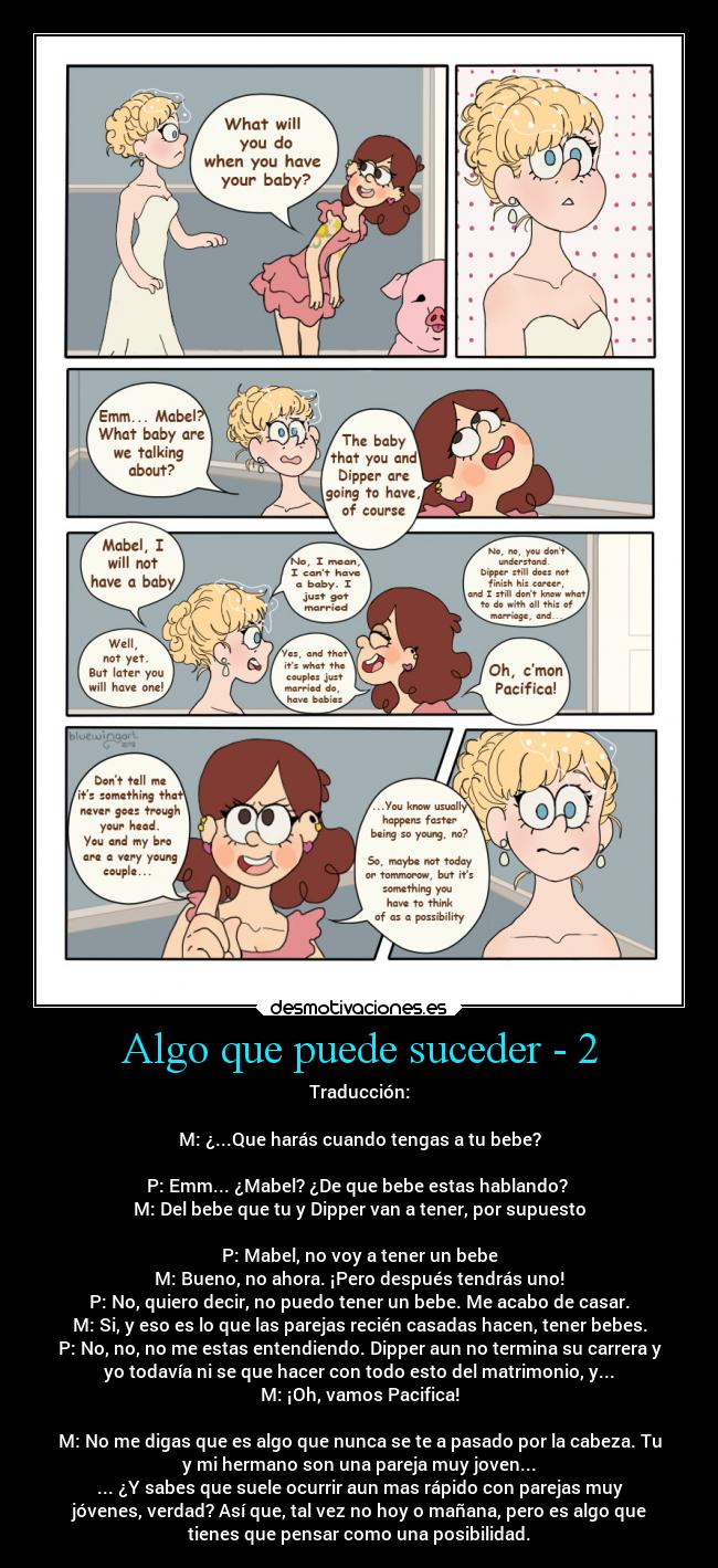 Algo que puede suceder - 2 - Traducción:
M: ¿...Que harás cuando tengas a tu bebe?
P: Emm... ¿Mabel? ¿De que bebe estas hablando?
M: Del bebe que tu y Dipper van a tener, por supuesto
P: Mabel, no voy a tener un bebe
M: Bueno, no ahora. ¡Pero después tendrás uno!
P: No, quiero decir, no puedo tener un bebe. Me acabo de casar.
M: Si, y eso es lo que las parejas recién casadas hacen, tener bebes.
P: No, no, no me estas entendiendo. Dipper aun no termina su carrera y
yo todavía ni se que hacer con todo esto del matrimonio, y...
M: ¡Oh, vamos Pacifica!
M: No me digas que es algo que nunca se te a pasado por la cabeza. Tu
y mi hermano son una pareja muy joven...
... ¿Y sabes que suele ocurrir aun mas rápido con parejas muy
jóvenes, verdad? Así que, tal vez no hoy o mañana, pero es algo que
tienes que pensar como una posibilidad.