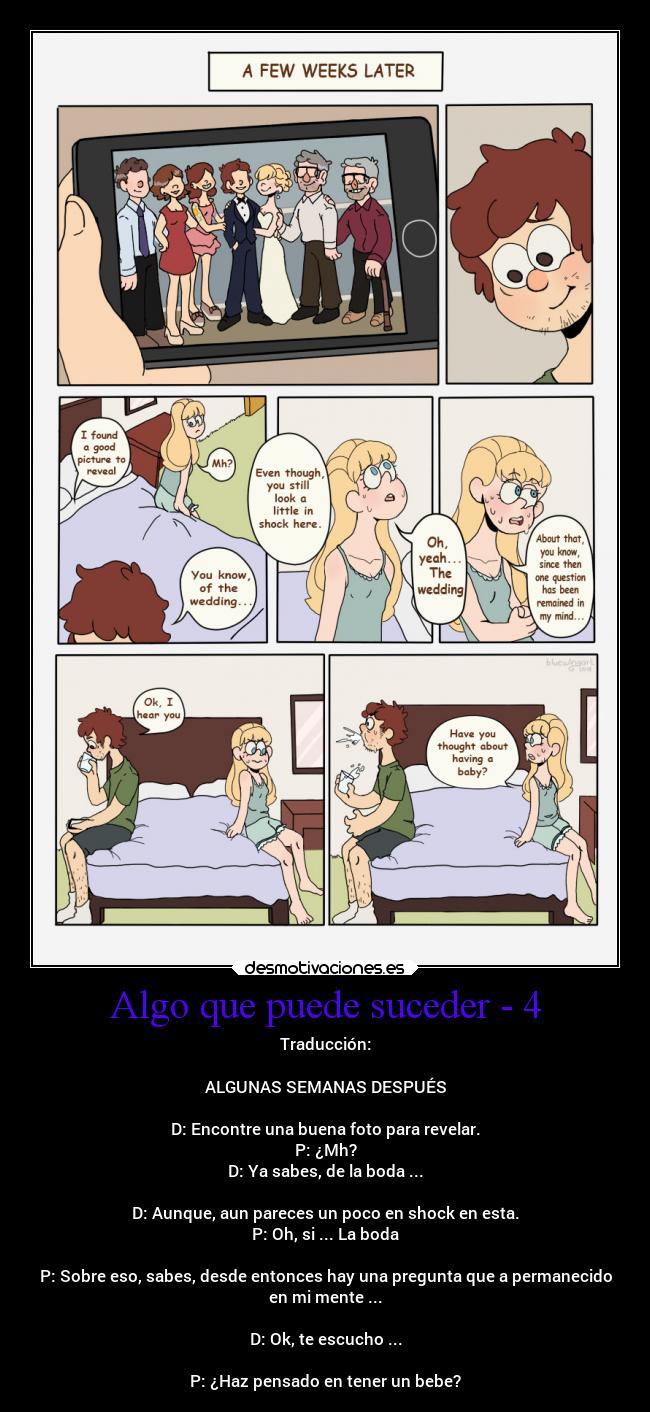 Algo que puede suceder - 4 - Traducción:
ALGUNAS SEMANAS DESPUÉS
D: Encontre una buena foto para revelar.
P: ¿Mh?
D: Ya sabes, de la boda ...
D: Aunque, aun pareces un poco en shock en esta.
P: Oh, si ... La boda
P: Sobre eso, sabes, desde entonces hay una pregunta que a permanecido
en mi mente ...
D: Ok, te escucho ...
P: ¿Haz pensado en tener un bebe?