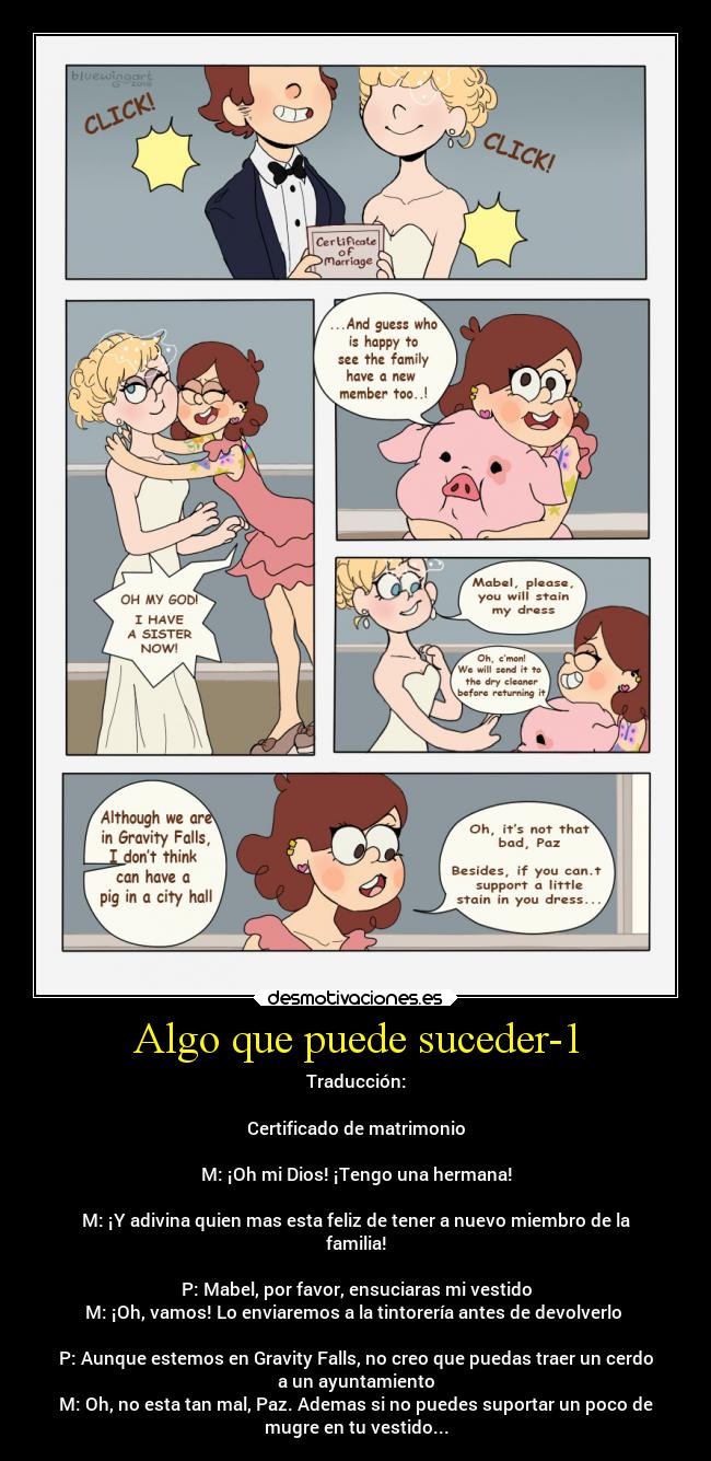 Algo que puede suceder-1 - Traducción:
Certificado de matrimonio
M: ¡Oh mi Dios! ¡Tengo una hermana!
M: ¡Y adivina quien mas esta feliz de tener a nuevo miembro de la
familia!
P: Mabel, por favor, ensuciaras mi vestido
M: ¡Oh, vamos! Lo enviaremos a la tintorería antes de devolverlo
P: Aunque estemos en Gravity Falls, no creo que puedas traer un cerdo
a un ayuntamiento
M: Oh, no esta tan mal, Paz. Ademas si no puedes suportar un poco de
mugre en tu vestido...