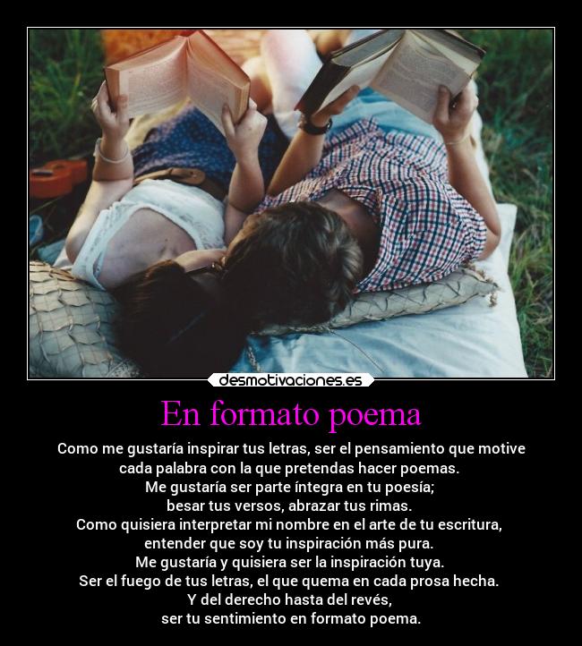 En formato poema - Como me gustaría inspirar tus letras, ser el pensamiento que motive
cada palabra con la que pretendas hacer poemas.
Me gustaría ser parte íntegra en tu poesía;
besar tus versos, abrazar tus rimas.
Como quisiera interpretar mi nombre en el arte de tu escritura,
entender que soy tu inspiración más pura.
Me gustaría y quisiera ser la inspiración tuya.
Ser el fuego de tus letras, el que quema en cada prosa hecha.
Y del derecho hasta del revés,
ser tu sentimiento en formato poema.