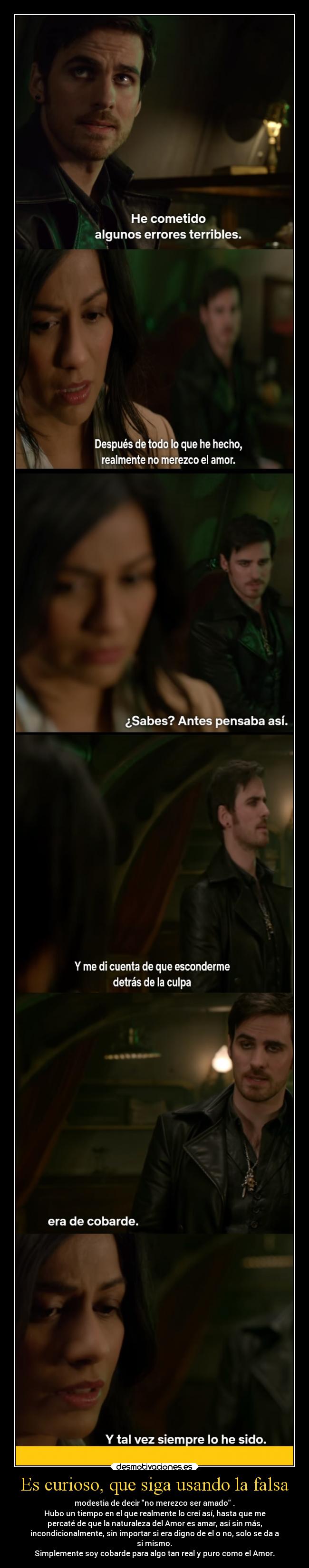 Es curioso, que siga usando la falsa - modestia de decir no merezco ser amado .
Hubo un tiempo en el que realmente lo creí así, hasta que me
percaté de que la naturaleza del Amor es amar, así sin más,
incondicionalmente, sin importar si era digno de el o no, solo se da a
si mismo.
Simplemente soy cobarde para algo tan real y puro como el Amor.