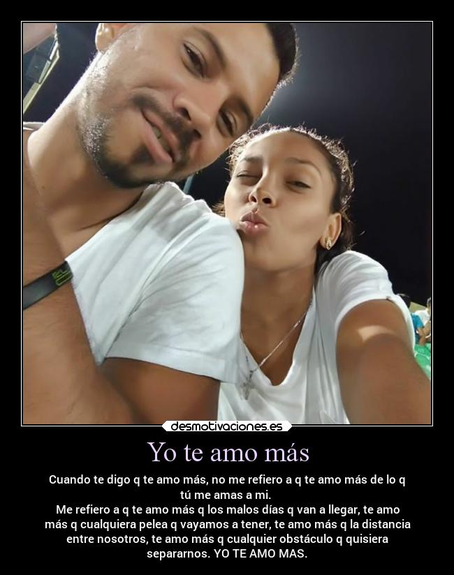 Yo te amo más - Cuando te digo q te amo más, no me refiero a q te amo más de lo q
tú me amas a mi.
Me refiero a q te amo más q los malos días q van a llegar, te amo
más q cualquiera pelea q vayamos a tener, te amo más q la distancia
entre nosotros, te amo más q cualquier obstáculo q quisiera
separarnos. YO TE AMO MAS.