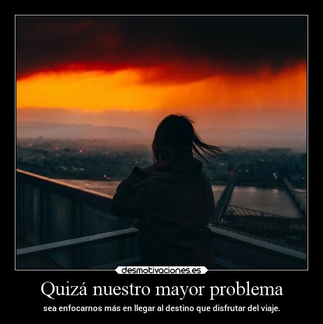 Quizá nuestro mayor problema - sea enfocarnos más en llegar al destino que disfrutar del viaje.