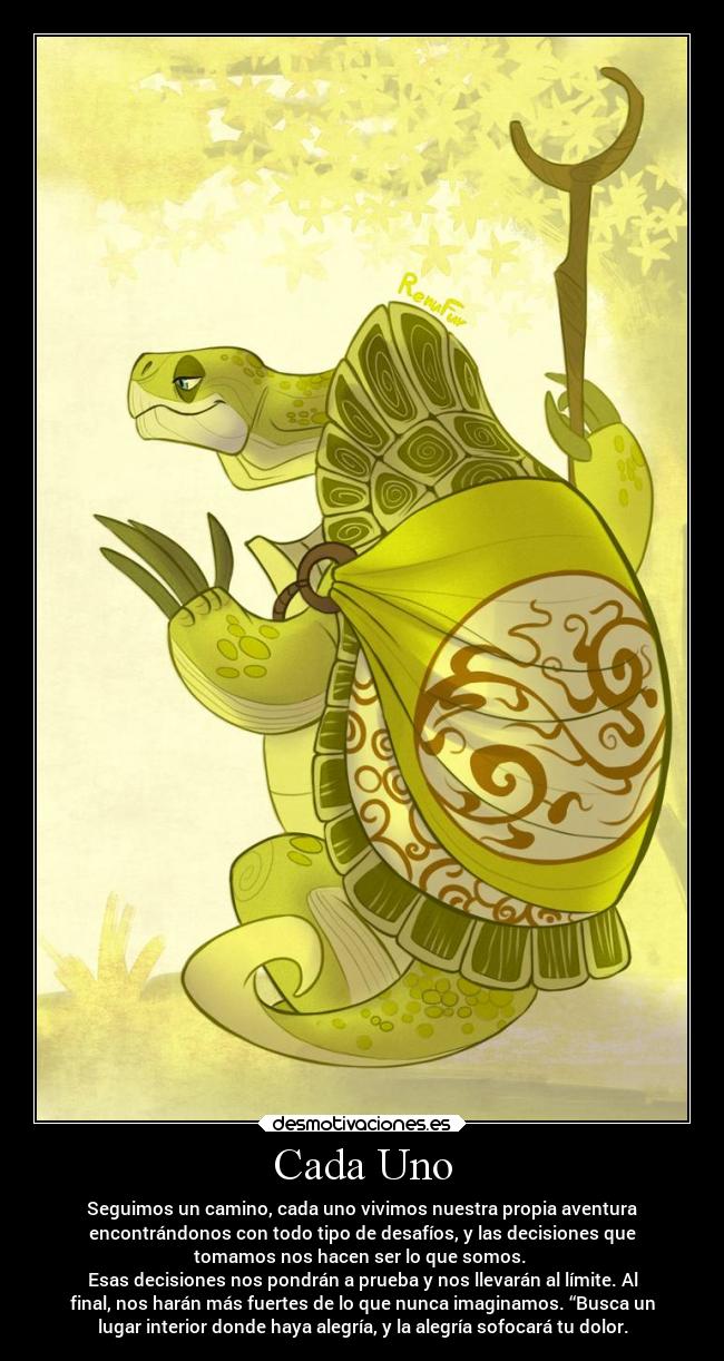 Cada Uno - Seguimos un camino, cada uno vivimos nuestra propia aventura
encontrándonos con todo tipo de desafíos, y las decisiones que
tomamos nos hacen ser lo que somos.
Esas decisiones nos pondrán a prueba y nos llevarán al límite. Al
final, nos harán más fuertes de lo que nunca imaginamos. “Busca un
lugar interior donde haya alegría, y la alegría sofocará tu dolor.