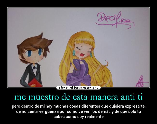 me muestro de esta manera anti ti - pero dentro de mi hay muchas cosas diferentes que quisiera expresarte,
de no sentir vergüenza por como ve ven los demás y de que solo tu
sabes como soy realmente