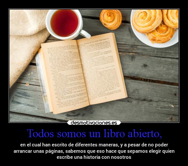 Todos somos un libro abierto, - en el cual han escrito de diferentes maneras, y a pesar de no poder
arrancar unas páginas, sabemos que eso hace que sepamos elegir quien
escribe una historia con nosotros