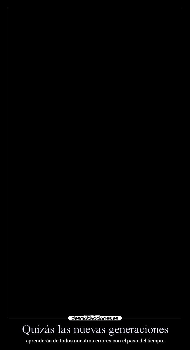 Quizás las nuevas generaciones - aprenderán de todos nuestros errores con el paso del tiempo.