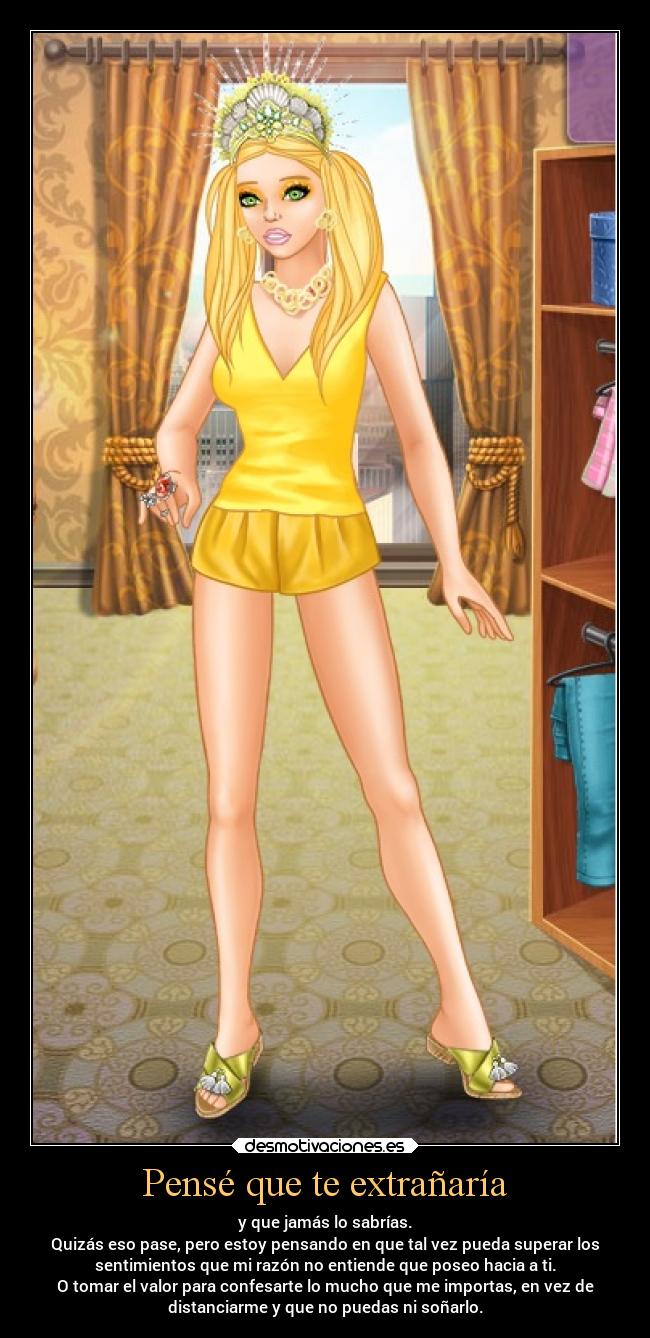 Pensé que te extrañaría - y que jamás lo sabrías.
Quizás eso pase, pero estoy pensando en que tal vez pueda superar los
sentimientos que mi razón no entiende que poseo hacia a ti.
O tomar el valor para confesarte lo mucho que me importas, en vez de
distanciarme y que no puedas ni soñarlo.