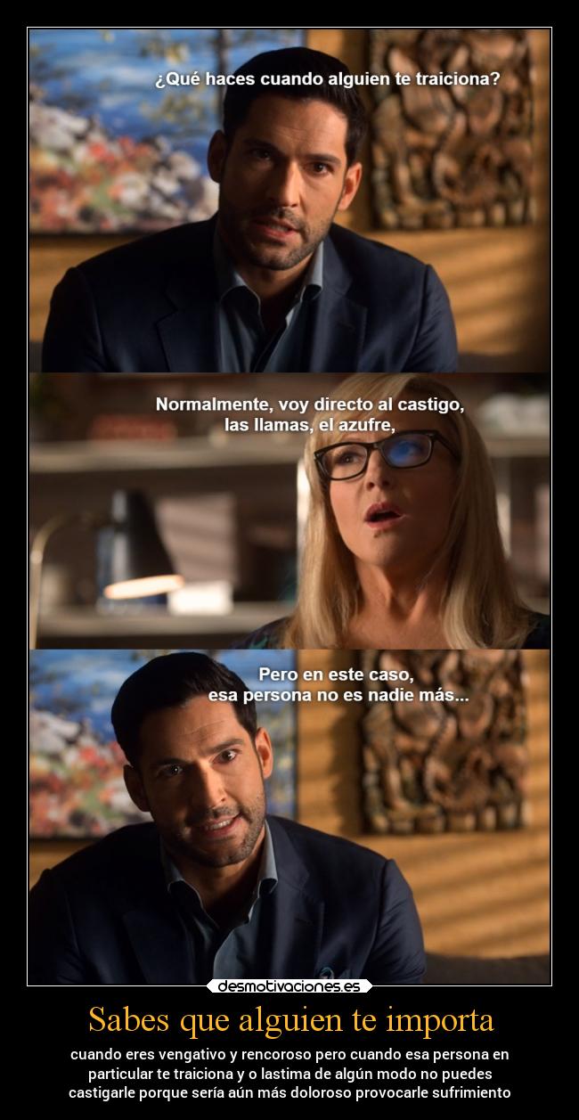 Sabes que alguien te importa - cuando eres vengativo y rencoroso pero cuando esa persona en
particular te traiciona y o lastima de algún modo no puedes
castigarle porque sería aún más doloroso provocarle sufrimiento