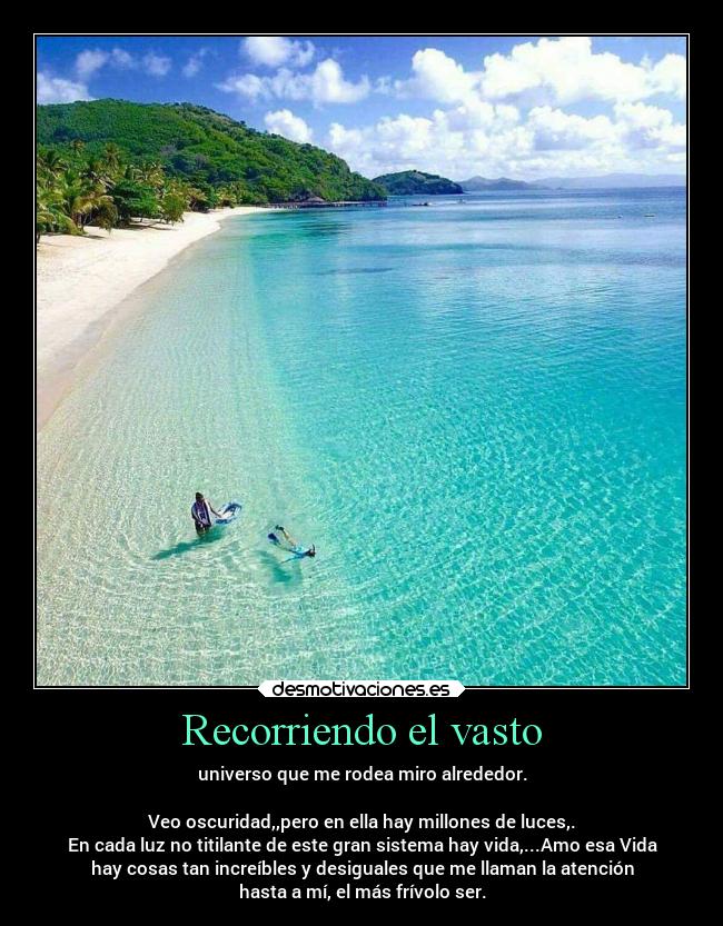 Recorriendo el vasto - universo que me rodea miro alrededor.
Veo oscuridad,,pero en ella hay millones de luces,.
En cada luz no titilante de este gran sistema hay vida,...Amo esa Vida
hay cosas tan increíbles y desiguales que me llaman la atención
hasta a mí, el más frívolo ser.