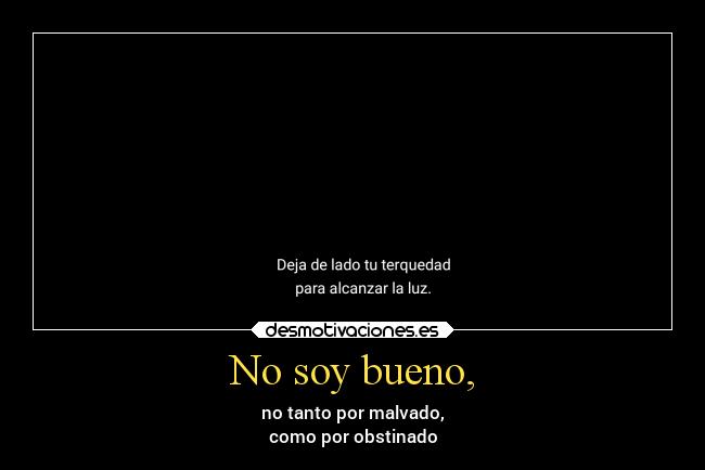 No soy bueno, - no tanto por malvado,
como por obstinado