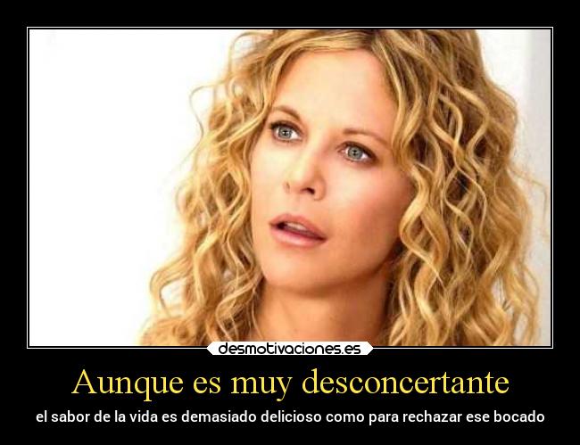 Aunque es muy desconcertante - el sabor de la vida es demasiado delicioso como para rechazar ese bocado