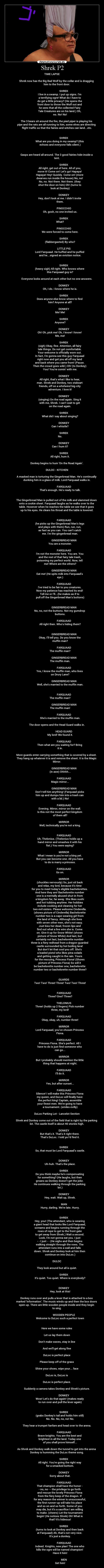Shrek P2 - TIME LAPSE
Shrek now has the Big Bad Wolf by the collar and is dragging
him to the front door.
SHREK
I live in a swamp. I put up signs. Im
a terrifying ogre! What do I have to
do get a little privacy? (He opens the
front door to throw the Wolf out and
he sees that all the collected Fairy
Tale Creatures are on his land.) Oh,
no. No! No!
The 3 bears sit around the fire, the pied piper is playing his
pipe and the rats are all running to him, some elves are directing
flight traffic so that the fairies and witches can land...etc.
SHREK
What are you doing in my swamp? (this
echoes and everyone falls silent.)
Gasps are heard all around. The 3 good fairies hide inside a
tent.
SHREK
All right, get out of here. All of you,
move it! Come on! Lets go! Hapaya!
Hapaya! Hey! Quickly. Come on! (more
dwarves run inside the house) No, no!
No, no. Not there. Not there. (they
shut the door on him) Oh! (turns to
look at Donkey)
DONKEY
Hey, dont look at me. I didnt invite
them.
PINOCCHIO
Oh, gosh, no one invited us.
SHREK
What?
PINOCCHIO
We were forced to come here.
SHREK
(flabbergasted) By who?
LITTLE PIG
Lord Farquaad. He huffed and he puffed
and he...signed an eviction notice.
SHREK
(heavy sigh) All right. Who knows where
this Farquaad guy is?
Everyone looks around at each other but no one answers.
DONKEY
Oh, I do. I know where he is.
SHREK
Does anyone else know where to find
him? Anyone at all?
DONKEY
Me! Me!
SHREK
Anyone?
DONKEY
Oh! Oh, pick me! Oh, I know! I know!
Me, me!
SHREK
(sigh) Okay, fine. Attention, all fairy
tale things. Do not get comfortable.
Your welcome is officially worn out.
In fact, Im gonna see this guy Farquaad
right now and get you all off my land
and back where you came from! (Pause.
Then the crowd goes wild.) Oh! (to Donkey)
You! Youre comin with me.
DONKEY
All right, thats what I like to hear,
man. Shrek and Donkey, two stalwart
friends, off on a whirlwind big-city
adventure. I love it!
DONKEY
(singing) On the road again. Sing it
with me, Shrek. I cant wait to get
on the road again.
SHREK
What did I say about singing?
DONKEY
Can I whistle?
SHREK
No.
DONKEY
Can I hum it?
SHREK
All right, hum it.
Donkey begins to hum On the Road Again.
DULOC - KITCHEN
A masked man is torturing the Gingerbread Man. Hes continually
dunking him in a glass of milk. Lord Farquaad walks in.
FARQUAAD
Thats enough. Hes ready to talk.
The Gingerbread Man is pulled out of the milk and slammed down
onto a cookie sheet. Farquaad laughs as he walks over to the
table. However when he reaches the table we see that it goes
up to his eyes. He clears his throat and the table is lowered.
FARQUAAD
(he picks up the Gingerbread Mans legs
and plays with them) Run, run, run,
as fast as you can. You cant catch
me. Im the gingerbread man.
GINGERBREAD MAN
You are a monster.
FARQUAAD
Im not the monster here. You are. You
and the rest of that fairy tale trash,
poisoning my perfect world. Now, tell
me! Where are the others?
GINGERBREAD MAN
Eat me! (He spits milk into Farquaads
eye.)
FARQUAAD
Ive tried to be fair to you creatures.
Now my patience has reached its end!
Tell me or Ill...(he makes as if to
pull off the Gingerbread Mans buttons)
GINGERBREAD MAN
No, no, not the buttons. Not my gumdrop
buttons.
FARQUAAD
All right then. Whos hiding them?
GINGERBREAD MAN
Okay, Ill tell you. Do you know the
muffin man?
FARQUAAD
The muffin man?
GINGERBREAD MAN
The muffin man.
FARQUAAD
Yes, I know the muffin man, who lives
on Drury Lane?
GINGERBREAD MAN
Well, shes married to the muffin man.
FARQUAAD
The muffin man?
GINGERBREAD MAN
The muffin man!
FARQUAAD
Shes married to the muffin man.
The door opens and the Head Guard walks in.
HEAD GUARD
My lord! We found it.
FARQUAAD
Then what are you waiting for? Bring
it in.
More guards enter carrying something that is covered by a sheet.
They hang up whatever it is and remove the sheet. It is the Magic
Mirror.
GINGERBREAD MAN
(in awe) Ohhhh...
FARQUAAD
Magic mirror...
GINGERBREAD MAN
Dont tell him anything! (Farquaad picks
him up and dumps him into a trash can
with a lid.) No!
FARQUAAD
Evening. Mirror, mirror on the wall.
Is this not the most perfect kingdom
of them all?
MIRROR
Well, technically youre not a king.
FARQUAAD
Uh, Thelonius. (Thelonius holds up a
hand mirror and smashes it with his
fist.) You were saying?
MIRROR
What I mean is youre not a king yet.
But you can become one. All you have
to do is marry a princess.
FARQUAAD
Go on.
MIRROR
(chuckles nervously) So, just sit back
and relax, my lord, because its time
for you to meet todays eligible bachelorettes.
And here they are! Bachelorette number
one is a mentally abused shut-in from
a kingdom far, far away. She likes sushi
and hot tubbing anytime. Her hobbies
include cooking and cleaning for her
two evil sisters. Please welcome Cinderella.
(shows picture of Cinderella) Bachelorette
number two is a cape-wearing girl from
the land of fancy. Although she lives
with seven other men, shes not easy.
Just kiss her dead, frozen lips and
find out what a live wire she is. Come
on. Give it up for Snow White! (shows
picture of Snow White) And last, but
certainly not last, bachelorette number
three is a fiery redhead from a dragon-guarded
castle surrounded by hot boiling lava!
But dont let that cool you off. Shes
a loaded pistol who likes pina colads
and getting caught in the rain. Yours
for the rescuing, Princess Fiona! (Shows
picture of Princess Fiona) So will it
be bachelorette number one, bachelorette
number two or bachelorette number three?
GUARDS
Two! Two! Three! Three! Two! Two! Three!
FARQUAAD
Three? One? Three?
THELONIUS
Three! (holds up 2 fingers) Pick number
three, my lord!
FARQUAAD
Okay, okay, uh, number three!
MIRROR
Lord Farquaad, youve chosen Princess
Fiona.
FARQUAAD
Princess Fiona. Shes perfect. All I
have to do is just find someone who
can go...
MIRROR
But I probably should mention the little
thing that happens at night.
FARQUAAD
Ill do it.
MIRROR
Yes, but after sunset...
FARQUAAD
Silence! I will make this Princess Fiona
my queen, and DuLoc will finally have
the perfect king! Captain, assemble
your finest men. Were going to have
a tournament. (smiles evilly)
DuLoc Parking Lot - Lancelot Section
Shrek and Donkey come out of the field that is right by the parking
lot. The castle itself is about 40 stories high.
DONKEY
But thats it. Thats it right there.
Thats DuLoc. I told ya Id find it.
SHREK
So, that must be Lord Farquaads castle.
DONKEY
Uh-huh. Thats the place.
SHREK
Do you think maybe hes compensating
for something? (He laughs, but then
groans as Donkey doesnt get the joke.
He continues walking through the parking
lot.)
DONKEY
Hey, wait. Wait up, Shrek.
MAN
Hurry, darling. Were late. Hurry.
SHREK
Hey, you! (The attendant, who is wearing
a giant head that looks like Lord Farquaad,
screams and begins running through the
rows of rope to get to the front gate
to get away from Shrek.) Wait a second.
Look, Im not gonna eat you. I just
- - I just - - (He sighs and then begins
walking straight through the rows. The
attendant runs into a wall and falls
down. Shrek and Donkey look at him then
continue on into DuLoc.)
DULOC
They look around but all is quiet.
SHREK
Its quiet. Too quiet. Where is everybody?
DONKEY
Hey, look at this!
Donkey runs over and pulls a lever that is attached to a box
marked Information. The music winds up and then the box doors
open up. There are little wooden people inside and they begin
to sing.
WOODEN PEOPLE
Welcome to DuLoc such a perfect town
Here we have some rules
Let us lay them down
Dont make waves, stay in line
And well get along fine
DuLoc is perfect place
Please keep off of the grass
Shine your shoes, wipe your... face
DuLoc is, DuLoc is
DuLoc is perfect place.
Suddenly a camera takes Donkey and Shreks picture.
DONKEY
Wow! Lets do that again! (makes ready
to run over and pull the lever again)
SHREK
(grabs Donkeys tail and holds him still)
No. No. No, no, no! No.
They hear a trumpet fanfare and head over to the arena.
FARQUAAD
Brave knights. You are the best and
brightest in all the land. Today one
of you shall prove himself...
As Shrek and Donkey walk down the tunnel to get into the arena
Donkey is humming the DuLoc theme song.
SHREK
All right. Youre going the right way
for a smacked bottom.
DONKEY
Sorry about that.
FARQUAAD
That champion shall have the honor -
- no, no - - the privilege to go forth
and rescue the lovely Princess Fiona
from the fiery keep of the dragon. If
for any reason the winner is unsuccessful,
the first runner-up will take his place
and so on and so forth. Some of you
may die, but its a sacrifice I am willing
to make. (cheers) Let the tournament
begin! (He notices Shrek) Oh! What is
that? Its hideous!
SHREK
(turns to look at Donkey and then back
at Farquaad) Ah, thats not very nice.
Its just a donkey.
FARQUAAD
Indeed. Knights, new plan! The one who
kills the ogre will be named champion!
Have it him!
MEN
Get him!