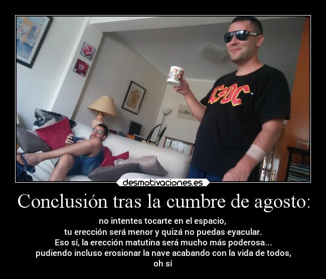 Conclusión tras la cumbre de agosto: - no intentes tocarte en el espacio,
tu erección será menor y quizá no puedas eyacular.
Eso sí, la erección matutina será mucho más poderosa...
pudiendo incluso erosionar la nave acabando con la vida de todos,
oh sí