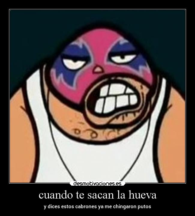 cuando te sacan la hueva - y dices estos cabrones ya me chingaron putos