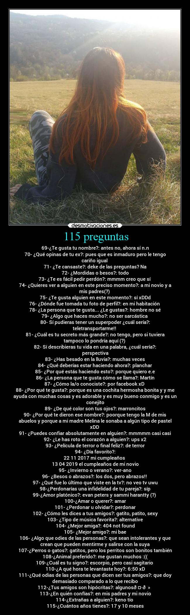 115 preguntas - 69-¿Te gusta tu nombre?: antes no, ahora sí n.n
70- ¿Qué opinas de tu ex?: pues que es inmaduro pero le tengo
cariño igual 
71- ¿Te cansaste?: deke de las preguntas? Na
72- ¿Mordidas o besos?: todo
73- ¿Te es fácil pedir perdón?: mmmm creo que sí 
74- ¿Quieres ver a alguien en este preciso momento?: a mi novio y a
mis padres(?) 
75- ¿Te gusta alguien en este momento?: sí xDDd
76- ¿Dónde fue tomada tu foto de perfil?: en mi habitación 
78- ¿La persona que te gusta... ¿Le gustas?: hombre no sé
79- ¿Algo que haces mucho?: no ser sarcástica 
80- Sí pudieras tener un superpoder ¿cuál sería?:
teletransportarme!! 
81- ¿Cuál es tu secreto más grande?: no tengo, pero si tuviera
tampoco lo pondría aquí (?) 
82- Sí describieras tu vida en una palabra, ¿cuál sería?:
perspectiva
83- ¿Has besado en la lluvia?: muchas veces
84- ¿Qué deberías estar haciendo ahora?: planchar
85- ¿Por qué estás haciendo esto?: porque quiero e.e
86- ¿La persona que te gusta cómo se llama?: Martín
87- ¿Cómo la/o conociste?: por facebook xD❤️
88- ¿Por qué te gusta?: porque es una cochita hermosha bonita y y me
ayuda con muchas cosas y es adorable y es muy bueno conmigo y es un
conejito
89- ¿De qué color son tus ojos?: marroncitos
90- ¿Por qué te dieron ese nombre?: poorque tengo la M de mis
abuelos y porque a mi madre Melina le sonaba a algún tipo de pastel
xDD❤️
91- ¿Puedes confiar absolutamente en alguien?: mmmmm casi casi
92- ¿Le has roto el corazón a alguien?: ups x2
93- ¿Película de terror o final feliz?: de terror
94- ¿Día favorito?:
22 11 2017 mi cumpleaños 
13 04 2019 el cumpleaños de mi novio
95- ¿Invierno o verano?: ver-ano
96- ¿Besos o abrazos?: los dos, pero abrazos!! 
97- ¿Qué fue lo último que viste en la tv?: no veo tv uwu
98-¿Perdonarías una infidelidad de tu pareja?: síp
99-¿Amor platónico?: evan peters y sammi harantty (?) 
100-¿Amar o querer?: amar
101- ¿Perdonar u olvidar?: perdonar
102- ¿Cómo les dices a tus amigos?: gatito, patito, sexy
103- ¿Tipo de música favorita?: alternative
104- ¿Mejor amiga?: 404 not found
105- ¿Mejor amigo?: mi bae
106- ¿Algo que odies de las personas?: que sean intolerantes y que
crean que pueden mentirme y salirse con la suya
107-¿Perros o gatos?: gatitos, pero los perritos son bonitos también
108-¿Animal preferido?: me gustan muchos :((
109-¿Cuál es tu signo?: escorpio, pero casi sagitario 
110-¿A qué hora te levantaste hoy?: 6:50 xD
111-¿Qué odias de las personas que dicen ser tus amigos?: que doy
demasiado comparado a lo que recibo
112-¿Tus amigos son hipócritas?: algunos🤷🏻‍♀️
113-¿En quién confías?: en mis padres y mi novio
114-¿Extrañas a alguien?: keno tío 
115-¿Cuántos años tienes?: 17 y 10 meses