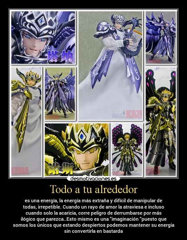 Todo a tu alrededor - es una energía, la energía más extraña y difícil de manipular de
todas, irrepetible. Cuando un rayo de amor la atraviesa e incluso
cuando solo la acaricia, corre peligro de derrumbarse por más
ilógico que parezca..Esto mismo es una imaginación puesto que
somos los únicos que estando despiertos podemos mantener su energía
sin convertirla en bastarda