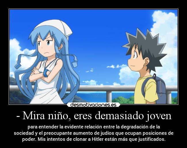 - Mira niño, eres demasiado joven - para entender la evidente relación entre la degradación de la
sociedad y el preocupante aumento de judíos que ocupan posiciones de
poder. Mis intentos de clonar a Hitler están más que justificados.