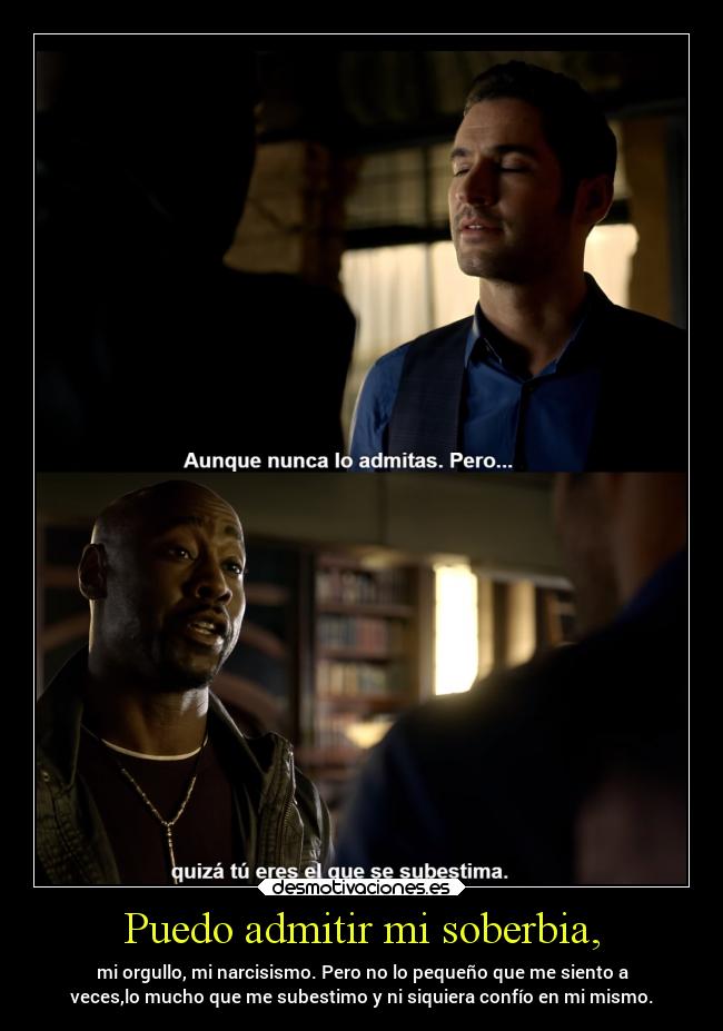 Puedo admitir mi soberbia, - mi orgullo, mi narcisismo. Pero no lo pequeño que me siento a
veces,lo mucho que me subestimo y ni siquiera confío en mi mismo.