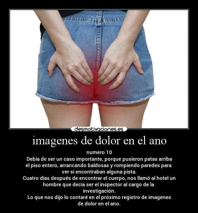imagenes de dolor en el ano - numero 10
Debía de ser un caso importante, porque pusieron patas arriba
el piso entero, arrancando baldosas y rompiendo paredes para
ver si encontraban alguna pista.
Cuatro días después de encontrar el cuerpo, nos llamó al hotel un
hombre que decía ser el inspector al cargo de la
investigación.
Lo que nos dijo lo contaré en el próximo registro de imagenes
de dolor en el ano.