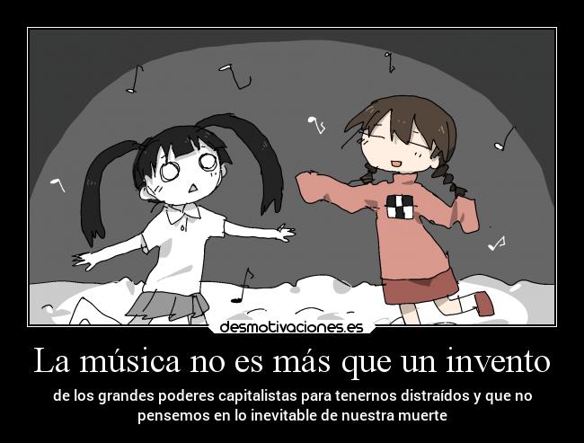 La música no es más que un invento - de los grandes poderes capitalistas para tenernos distraídos y que no
pensemos en lo inevitable de nuestra muerte