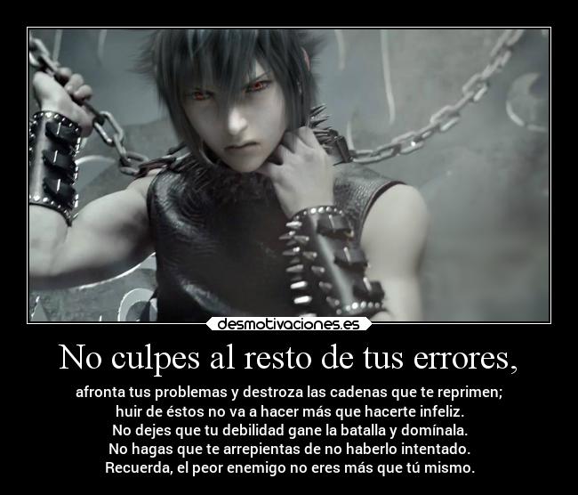 No culpes al resto de tus errores, - afronta tus problemas y destroza las cadenas que te reprimen;
huir de éstos no va a hacer más que hacerte infeliz.
No dejes que tu debilidad gane la batalla y domínala.
No hagas que te arrepientas de no haberlo intentado.
Recuerda, el peor enemigo no eres más que tú mismo.