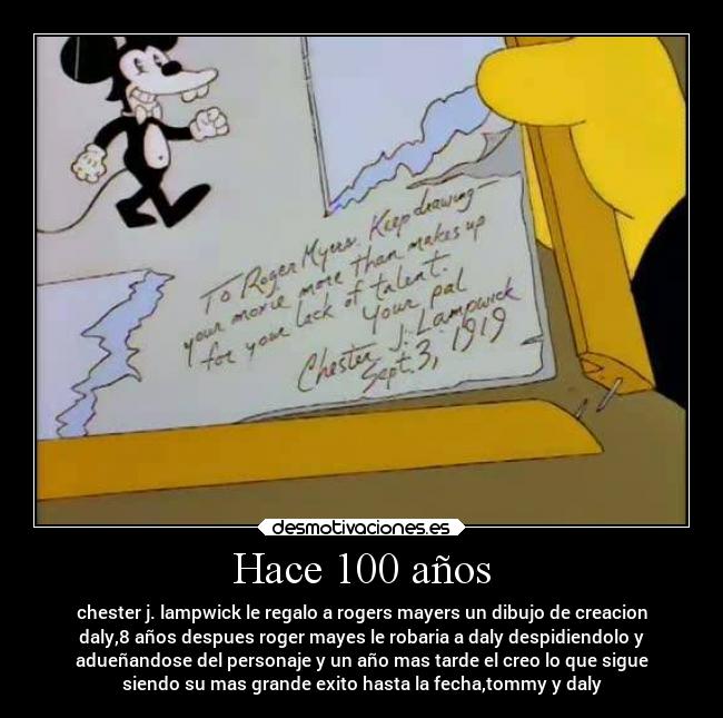 Hace 100 años - chester j. lampwick le regalo a rogers mayers un dibujo de creacion
daly,8 años despues roger mayes le robaria a daly despidiendolo y
adueñandose del personaje y un año mas tarde el creo lo que sigue
siendo su mas grande exito hasta la fecha,tommy y daly