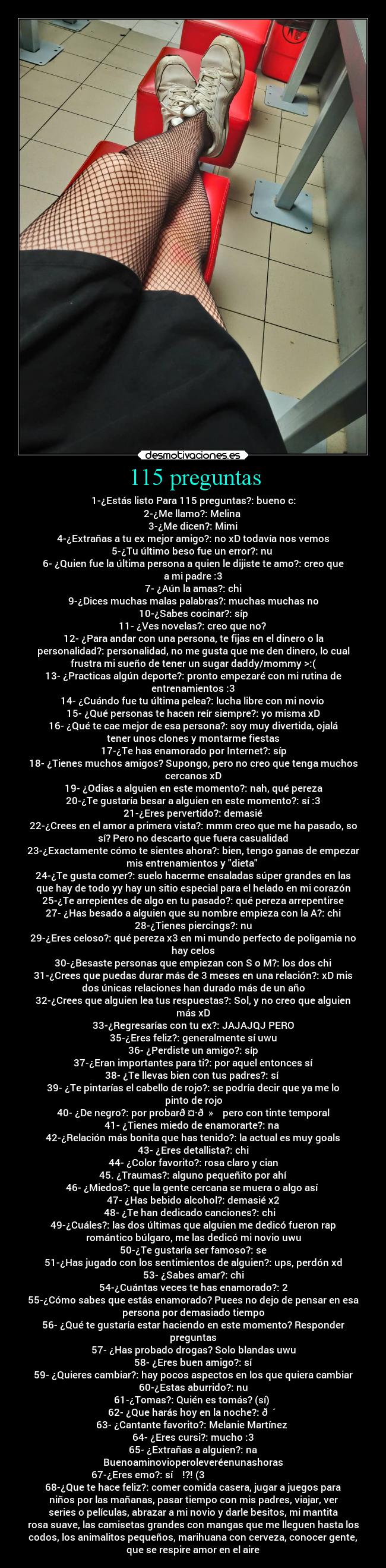 115 preguntas - 1-¿Estás listo Para 115 preguntas?: bueno c:
2-¿Me llamo?: Melina 
3-¿Me dicen?: Mimi
4-¿Extrañas a tu ex mejor amigo?: no xD todavía nos vemos
5-¿Tu último beso fue un error?: nu❤️
6- ¿Quien fue la última persona a quien le dijiste te amo?: creo que
a mi padre :3
7- ¿Aún la amas?: chi
9-¿Dices muchas malas palabras?: muchas muchas no
10-¿Sabes cocinar?: síp
11- ¿Ves novelas?: creo que no? 
12- ¿Para andar con una persona, te fijas en el dinero o la
personalidad?: personalidad, no me gusta que me den dinero, lo cual
frustra mi sueño de tener un sugar daddy/mommy >:(
13- ¿Practicas algún deporte?: pronto empezaré con mi rutina de
entrenamientos :3
14- ¿Cuándo fue tu última pelea?: lucha libre con mi novio 
15- ¿Qué personas te hacen reír siempre?: yo misma xD
16- ¿Qué te cae mejor de esa persona?: soy muy divertida, ojalá
tener unos clones y montarme fiestas
17-¿Te has enamorado por Internet?: síp
18- ¿Tienes muchos amigos? Supongo, pero no creo que tenga muchos
cercanos xD
19- ¿Odias a alguien en este momento?: nah, qué pereza
20-¿Te gustaría besar a alguien en este momento?: sí :3
21-¿Eres pervertido?: demasié
22-¿Crees en el amor a primera vista?: mmm creo que me ha pasado, so
sí? Pero no descarto que fuera casualidad
23-¿Exactamente cómo te sientes ahora?: bien, tengo ganas de empezar
mis entrenamientos y dieta 
24-¿Te gusta comer?: suelo hacerme ensaladas súper grandes en las
que hay de todo yy hay un sitio especial para el helado en mi corazón
25-¿Te arrepientes de algo en tu pasado?: qué pereza arrepentirse
27- ¿Has besado a alguien que su nombre empieza con la A?: chi
28-¿Tienes piercings?: nu
29-¿Eres celoso?: qué pereza x3 en mi mundo perfecto de poligamia no
hay celos
30-¿Besaste personas que empiezan con S o M?: los dos chi
31-¿Crees que puedas durar más de 3 meses en una relación?: xD mis
dos únicas relaciones han durado más de un año
32-¿Crees que alguien lea tus respuestas?: Sol, y no creo que alguien
más xD
33-¿Regresarías con tu ex?: JAJAJQJ PERO
35-¿Eres feliz?: generalmente sí uwu
36- ¿Perdiste un amigo?: síp
37-¿Eran importantes para ti?: por aquel entonces sí
38- ¿Te llevas bien con tus padres?: sí❤️
39- ¿Te pintarías el cabello de rojo?: se podría decir que ya me lo
pinto de rojo
40- ¿De negro?: por probar🤷🏻‍♀️ pero con tinte temporal
41- ¿Tienes miedo de enamorarte?: na 
42-¿Relación más bonita que has tenido?: la actual es muy goals
43- ¿Eres detallista?: chi
44- ¿Color favorito?: rosa claro y cian
45. ¿Traumas?: alguno pequeñito por ahí
46- ¿Miedos?: que la gente cercana se muera o algo así 
47- ¿Has bebido alcohol?: demasié x2
48- ¿Te han dedicado canciones?: chi❤️ 
49-¿Cuáles?: las dos últimas que alguien me dedicó fueron rap
romántico búlgaro, me las dedicó mi novio uwu
50-¿Te gustaría ser famoso?: se
51-¿Has jugado con los sentimientos de alguien?: ups, perdón xd
53- ¿Sabes amar?: chi
54-¿Cuántas veces te has enamorado?: 2
55-¿Cómo sabes que estás enamorado? Puees no dejo de pensar en esa
persona por demasiado tiempo
56- ¿Qué te gustaría estar haciendo en este momento? Responder
preguntas
57- ¿Has probado drogas? Solo blandas uwu
58- ¿Eres buen amigo?: sí
59- ¿Quieres cambiar?: hay pocos aspectos en los que quiera cambiar
60-¿Estas aburrido?: nu
61-¿Tomas?: Quién es tomás? (sí) 
62- ¿Que harás hoy en la noche?: 😴 
63- ¿Cantante favorito?: Melanie Martínez 
64- ¿Eres cursi?: mucho :3
65- ¿Extrañas a alguien?: na
Buenoaminovioperoleveréenunashoras
67-¿Eres emo?: sí    !?! (3                                      
68-¿Que te hace feliz?: comer comida casera, jugar a juegos para
niños por las mañanas, pasar tiempo con mis padres, viajar, ver
series o películas, abrazar a mi novio y darle besitos, mi mantita
rosa suave, las camisetas grandes con mangas que me lleguen hasta los
codos, los animalitos pequeños, marihuana con cerveza, conocer gente,
que se respire amor en el aire