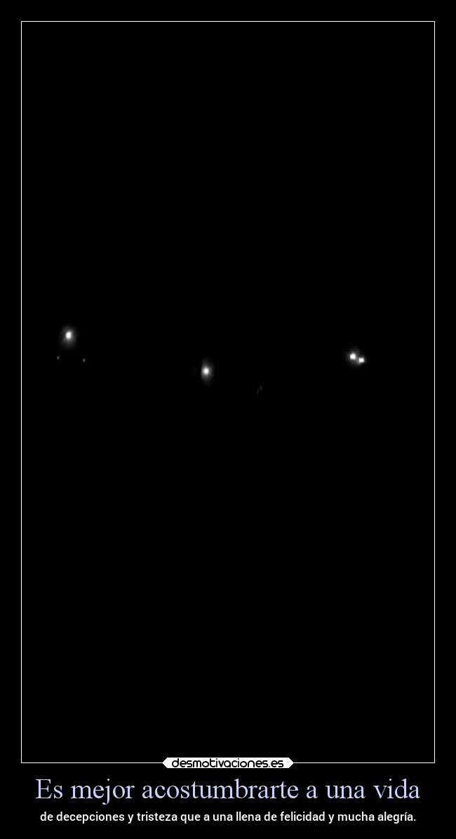 Es mejor acostumbrarte a una vida - de decepciones y tristeza que a una llena de felicidad y mucha alegría.